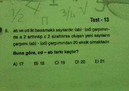 4
1½/1/2
H
3/4 V
n
Test - 13
5. ab ve cd iki basamaklı sayılardır. (ab) (cd) çarpımın-
da a 2 arttırılıp c 2 azaltılırsa oluşan yeni sayıların
çarpımı (ab)-(cd) çarpımından 20 eksik olmaktadır.
Buna göre, cd-ab farkı kaçtır?
A) 17 B) 18 C) 19 D) 20 E) 21