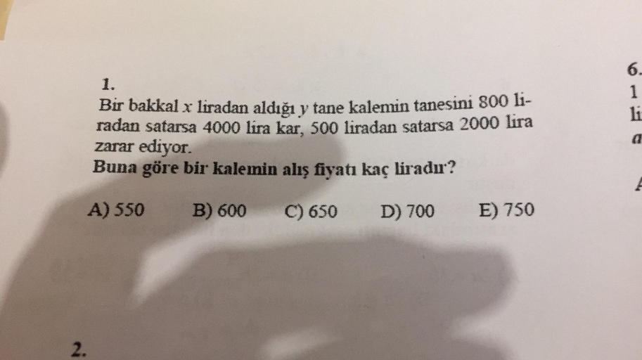 2.
1.
Bir bakkal x liradan aldığı y tane kalemin tanesini 800 li-
radan satarsa 4000 lira kar, 500 liradan satarsa 2000 lira
zarar ediyor.
Buna göre bir kalemin alış fiyatı kaç liradır?
A) 550 B) 600
C) 650
D) 700
E) 750
6.
1
li
a
Pp