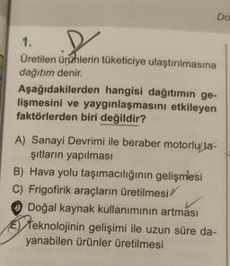 1.
Üretilen ürünlerin tüketiciye ulaştırılmasına
dağıtım denir.
Do
Aşağıdakilerden hangisi dağıtımın ge-
lişmesini ve yaygınlaşmasını etkileyen
faktörlerden biri değildir?
A) Sanayi Devrimi ile beraber motorlu ta-
şıtların yapılması
B) Hava yolu taşımacılığının gelişmesi
C) Frigofirik araçların üretilmesi/
Doğal kaynak kullanımının artması
Teknolojinin gelişimi ile uzun süre da-
yanabilen ürünler üretilmesi