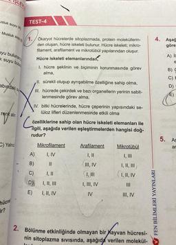 usluk suyu (A)
SLEV
Musluk suyu (8
uyu bulunan
k suyu bulun
abındaki su
renk alır.
C) Yalnız
hücrel
TEST-4
1. Ökaryot hücrelerde sitoplazmada, protein moleküllerin-
den oluşan, hücre iskeleti bulunur. Hücre iskeleti; mikro-
filament, arafilament ve mikrotübül yapılarından oluşur.
Hücre iskeleti elemanlarından,
1. hücre şeklinin ve biçiminin korunmasında görev
alma,
II. sürekli oluşup ayrışabilme özelliğine sahip olma,
III. hücrede çekirdek ve bazı organellerin yerinin sabit-
lenmesinde görev alma,
IV. bitki hücrelerinde, hücre çeperinin yapısındaki se-
lüloz lifleri düzenlenmesinde etkili olma
özelliklerine sahip olan hücre iskeleti elemanları ile
ilgili, aşağıda verilen eşleştirmelerden hangisi doğ-
rudur?
A)
B)
C)
D)
E)
Mikrofilament
I, IV
||
I, II, |||
I, II, IV
Arafilament
I, II
III, IV
I, III, IV
IV
Mikrotübül
I, II, |||
I, II, IV
|||
III, IV
2. Bölünme etkinliğinde olmayan bir hayvan hücresi-
nin sitoplazma Sıvısında, aşağıda verilen molekül-
4. Aşağ
göre-
✔FEN BİLİMLERİ YAYINLARI
A) II
e
BD
B) C
E)
5. As
ar