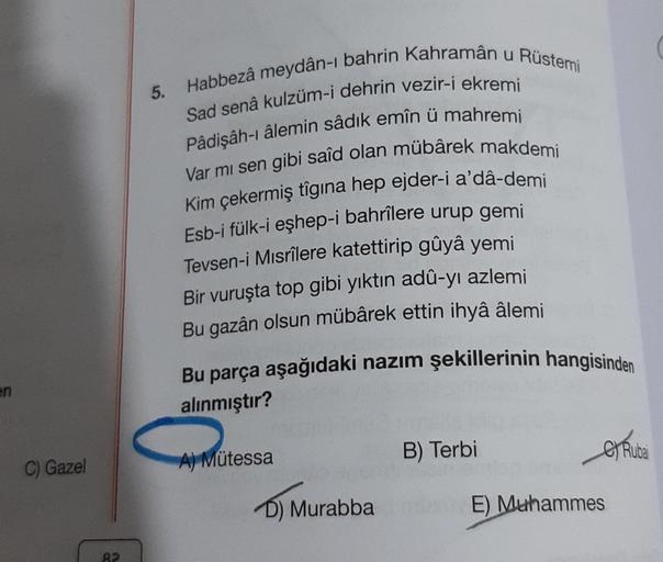 en
C) Gazel
Habbezâ meydân-ı bahrin Kahramân u Rüstemi
Sad senâ kulzüm-i dehrin vezir-i ekremi
Pâdişâh-ı âlemin sâdik emîn ü mahremi
Var mı sen gibi saîd olan mübârek makdemi
Kim çekermiş tîgina hep ejder-i a'dâ-demi
Esb-i fülk-i eşhep-i bahrilere urup gem