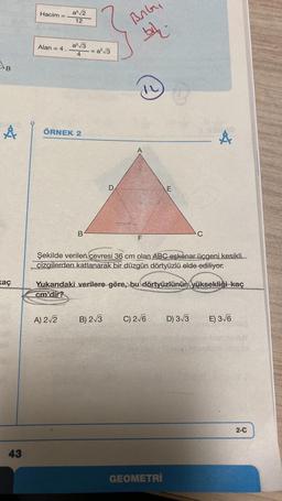 AB
Å
kaç
43
Hacim =
Alan = 4.
a³√√2
12
a²√3
4
ÖRNEK 2
A) 2√2
B
=a²√3
D
BAG
bak.
B) 2√3
F
Şekilde verilen çevresi 36 cm olan ABC eşkenar üçgeni kesikli
çizgilerden katlanarak bir düzgün dörtyüzlü elde ediliyor.
Yukarıdaki verilere göre, bu dörtyüzlünün yüksekliği kaç
cm'dir?
E
C) 2√6
GEOMETRİ
Å
D) 3√3
E) 3√6
2-C