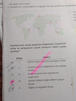 50
1. Bu testte 5 soru vardır.
2. Cevaplarınızı, cevap kâğıdının Coğrafya Testi için ayrılan kısmına işaretley
Haritada taralı olarak gösterilen bölgelerden hangisinde
nüfus ve yerleşmenin seyrek olmasının nedeni yanlış
verilmiş?
D
Bölge
C) III
E
11
IV
111
V
Nedeni
İklimin soğuk ve tarıma elverişsiz olması
Sıcaklık ve nem değerlerinin çok yüksek
olması
Sıcak ve kurak iklim koşullarının
yaşanması
Jeolojik kökenli doğal afetlerin yaygın
olması
Dağlık ve engebeli olması
3. Co
dir
hir
sö
H
Z
H