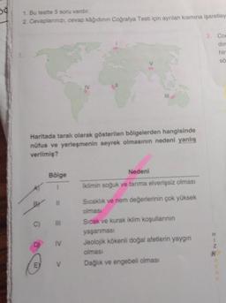 50
1. Bu testte 5 soru vardır.
2. Cevaplarınızı, cevap kâğıdının Coğrafya Testi için ayrılan kısmına işaretley
Haritada taralı olarak gösterilen bölgelerden hangisinde
nüfus ve yerleşmenin seyrek olmasının nedeni yanlış
verilmiş?
D
Bölge
C) III
E
11
IV
111
V
Nedeni
İklimin soğuk ve tarıma elverişsiz olması
Sıcaklık ve nem değerlerinin çok yüksek
olması
Sıcak ve kurak iklim koşullarının
yaşanması
Jeolojik kökenli doğal afetlerin yaygın
olması
Dağlık ve engebeli olması
3. Co
dir
hir
sö
H
Z
H