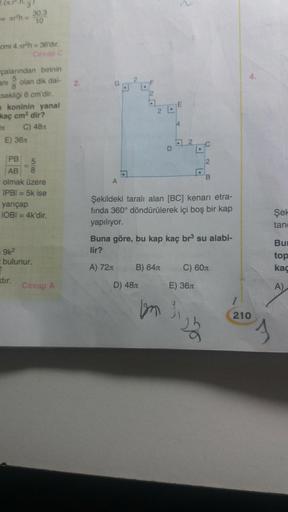 - arh=
cmi 4.xr³h = 36'dır.
Cevap C
çalarından birinin
ani olan dik dai-
8
sekliği 6 cm'dir.
30.3
10
koninin yanal
kaç cm² dir?
C) 48
E) 36x
PB
5
AB 8
olmak üzere
IPB| = 5k ise
yarıçap
IOBI = 4k'dir.
= 9k²
bulunur.
2
xtir.
Cevap A
2.
.
D) 48
2 L
B) 64
D
b