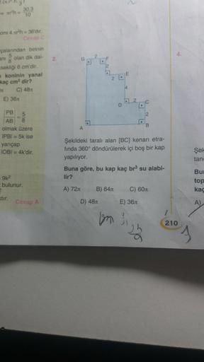 - arh=
cmi 4.xr³h = 36'dır.
Cevap C
çalarından birinin
ani olan dik dai-
8
sekliği 6 cm'dir.
30.3
10
koninin yanal
kaç cm² dir?
C) 48
E) 36x
PB
5
AB 8
olmak üzere
IPB| = 5k ise
yarıçap
IOBI = 4k'dir.
= 9k²
bulunur.
2
xtir.
Cevap A
2.
.
D) 48
2 L
B) 64
D
b
