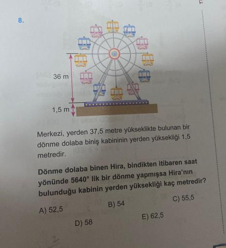 8.
36 m
1,5 m
#
E
888
Merkezi, yerden 37,5 metre yükseklikte bulunan bir
dönme dolaba biniş kabininin yerden yüksekliği 1,5
metredir.
D) 58
Dönme dolaba binen Hira, bindikten itibaren saat
yönünde 5640° lik bir dönme yapmışsa Hira'nın
bulunduğu kabinin yer