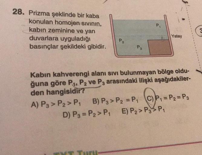 28. Prizma şeklinde bir kaba
konulan homojen sıvının,
kabın zeminine ve yan
duvarlara uyguladığı
basınçlar şekildeki gibidir.
P₂
D) P3 = P₂> P₁
P3
Kabin kahverengi alanı sıvı bulunmayan bölge oldu-
ğuna göre P₁, P2 ve P3 arasındaki ilişki aşağıdakiler-
den