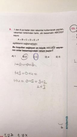 9.
1 den 6 ya kadar olan rakamlar kullanılarak yazılan,
rakamları birbirinden farklı, altı basamaklı ABCDEF
sayısı
A+B=C+D=E+F
eşitliklerini sağlamaktadır.
Bu koşulları sağlayan en küçük ABCDEF sayısı-
nın onlar basamağındaki rakam kaçtır?
A) 1
D) 4
B) 2
C) 3
12=013
1+3=0+4=
Itu= 0+S = 3+2
2+3
xyz tyx
E) 5
6
endemik
11.