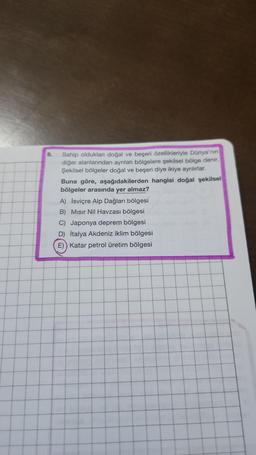 8.
Sahip oldukları doğal ve beşeri özellikleriyle Dünya'nın
diğer alanlarından ayrılan bölgelere şekilsel bölge denir.
Şekilsel bölgeler doğal ve beşeri diye ikiye ayrılırlar.
Buna göre, aşağıdakilerden hangisi doğal şekilsel
bölgeler arasında yer almaz?
A) İsviçre Alp Dağları bölgesi
B) Mısır Nil Havzası bölgesi
C) Japonya deprem bölgesi
D) İtalya Akdeniz iklim bölgesi
E)) Katar petrol üretim bölgesi
