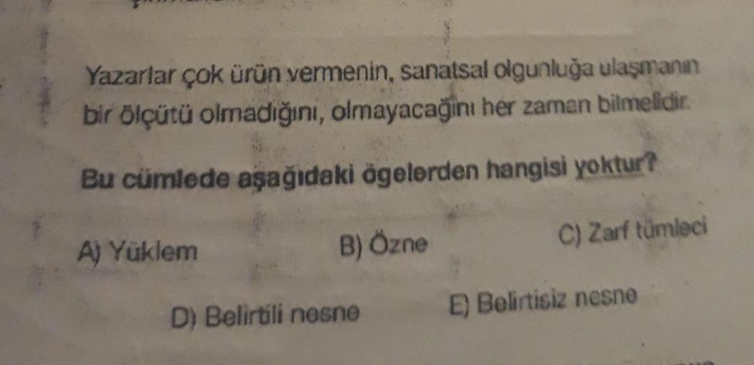 Yazarlar çok ürün vermenin, sanatsal olgunluğa ulaşmanın
bir ölçütü olmadığını, olmayacağını her zaman bilmelidir.
Bu cümlede aşağıdaki ögelerden hangisi yoktur?
B) Özne
C) Zarf tümleci
A) Yüklem
D) Belirtili nesne
E) Belirtisiz nesne