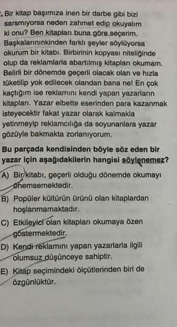 . Bir kitap başımıza inen bir darbe gibi bizi
sarsmıyorsa neden zahmet edip okuyalım
ki onu? Ben kitapları buna göre seçerim.
Başkalarınınkinden farklı şeyler söylüyorsa
okurum bir kitabı. Birbirinin kopyası niteliğinde
olup da reklamlarla abartılmış kitapları okumam.
Belirli bir dönemde geçerli olacak olan ve hızla
tüketilip yok edilecek olandan bana ne! En çok
kaçtığım ise reklamını kendi yapan yazarların
kitapları. Yazar elbette eserinden para kazanmak
isteyecektir fakat yazar olarak kalmakla
yetinmeyip reklamcılığa da soyunanlara yazar
gözüyle bakmakta zorlanıyorum.
Bu parçada kendisinden böyle söz eden bir
yazar için aşağıdakilerin hangisi söylenemez?
A) Bir kitabı, geçerli olduğu dönemde okumayı
onemsemektedir.
B) Popüler kültürün ürünü olan kitaplardan
hoşlanmamaktadır.
C) Etkileyici olan kitapları okumaya özen
göstermektedir.
D) Kendi reklamını yapan yazarlarla ilgili
olumsuz düşünceye sahiptir.
E) Kitap seçimindeki ölçütlerinden biri de
özgünlüktür.