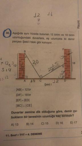 4
30. Aşağıda aynı hizada bulunan 12 birim ve 18 birim
uzunluğundaki duvarlara, eş uzunlukta iki demir
parçası Şekil I'deki gibi konuyor.
120 212
314
1-12
12 16
B
20
DO
A 16 C
B) 14
Şekil 1
11. Sınıf TYT 4. DENEME
19
E
12 D
AB= 12 br
|DF|= 18 br
|EF|=|ED|
