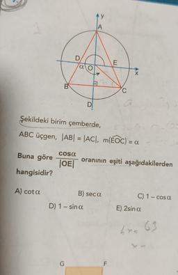 Buna göre
hangisidir?
B
A) cota
D
cosa
|OE|
αo
G
D
Şekildeki birim çemberde,
ABC üçgen, |AB| = |AC|, m(EOC) = a
AY
A
D) 1 - sin a
B) seca
E
C
oranının eşiti aşağıdakilerden
F
X
C) 1 - cos a
E) 2sin a
4x= 63