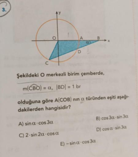 3.
C
O
A
A) sina-cos3a
C) 2-sin 2α-cosa
D
Şekildeki O merkezli birim çemberde,
m(CBO) = a, |BD| = 1 br
olduğuna göre A(COB) nin a türünden eşiti aşağı-
dakilerden hangisidir?
B
B) cos 3a-sin 3a
D) cos a-sin 3a
E) - sina -cos 3a