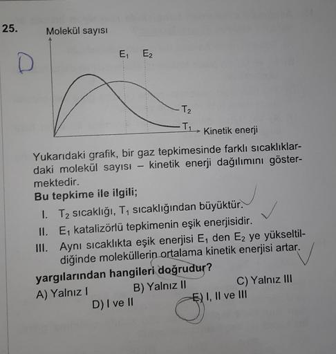 25.
D
Molekül sayısI
E₁₁ E₂
T₂
-T₁
Kinetik enerji
Yukarıdaki grafik, bir gaz tepkimesinde farklı sıcaklıklar-
daki molekül sayısı - kinetik enerji dağılımını göster-
mektedir.
Bu tepkime ile ilgili;
I. T₂ sıcaklığı, T₁ sıcaklığından büyüktür.
II.
E₁ katali