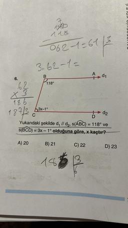 6.
62
X 3
186
187/3
A) 20
18610
118
-062-1=61/3
61|3
x
3₁62-1=
B
P₁18⁰
3x-1°
d2
D
C
Yukarıdaki şekilde d, // d₂, s(ABC) = 118° ve
s(BCD)= 3x - 1° olduğuna göre, x kaçtır?
8
B) 21
(OBAL 301161.96
18
C) 22
d₁
13
D) 23