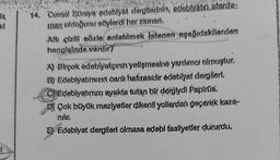 la
kl
14. Cemal Süreye edebiyat dergilerinin, edebiyatini atarda-
man olduğunu söylerdi her zaman.
Altı çizill sözle anlatılmak istenen aşağıdakilerden
hangisinde vardır?
A) Birçok edebiyatçının yetişmesine yardımcı olmuştur.
8) Edebiyatımızın canlı hafizasidir edebiyat dergileri.
C) Edebiyatımızı ayakta tutan bir derglydi Papirus.
Çok büyük meziyetler dikenli yollardan geçerek kazá-
ndır.
Edeblyat dergileri olmasa edebi faaliyetler dururdu.