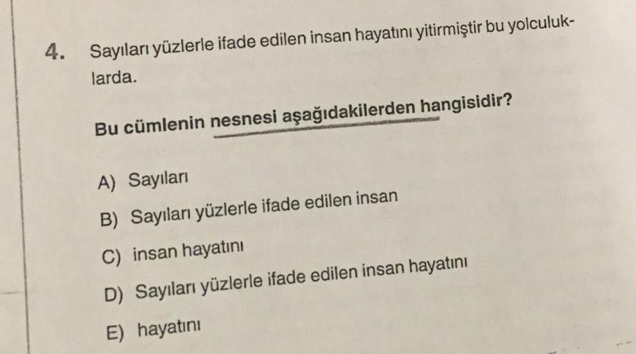 4. Sayıları yüzlerle ifade edilen insan hayatını yitirmiştir bu yolculuk-
larda.
Bu cümlenin nesnesi aşağıdakilerden hangisidir?
A) Sayıları
B) Sayıları yüzlerle ifade edilen insan
C) insan hayatını
D) Sayıları yüzlerle ifade edilen insan hayatını
E) hayat