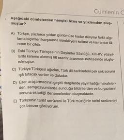 C
€
a
Cümlenin C
Aşağıdaki cümlelerden hangisi özne ve yüklemden oluş-
muştur?
A) Türkçe, yüzlerce yıldan günümüze kadar dünyayı farklı algı-
lama biçimleri karşısında sürekli yeni kelime ve kavramlar tü-
reten bir dildir.
B) Eski Türkiye Türkçesinin Deyimler Sözlüğü, XIII-XV. yüzyıl-
larda kaleme alınmış 68 eserin taranması neticesinde oluştu-
rulmuştur.
C) Türkiye Türkçesi ağızları, Türk dili tarihindeki pek çok soruna
ışık tutacak veriler ile doludur.
D) Eser, araştırmacının çeşitli dergilerde yayımladığı makaleler-
den, sempozyumlarda sunduğu bildirilerden ve bu yazıların
sonuna eklediği denemelerden oluşmaktadır.
E) Türkçenin tarihî serüveni ile Türk müziğinin tarihî serüvenini
çok benzer görüyorum.