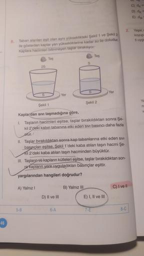 46
8.
Taban alanları eşit olan aynı yükseklikteki Şekil 1 ve Şekil 2
ile gösterilen kaplar yarı yüksekliklerine kadar su ile doludur.
Kaplara hacimleri bilinmeyen taşlar bırakıyor.
2S
S
A) Yalnız I
Taş
5-B
Yer
D) II ve III
S
Şekil 1
Kaplardan sıvı taşmadığ