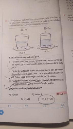 46
8.
Taban alanları eşit olan aynı yükseklikteki Şekil 1 ve Şekil 2
ile gösterilen kaplar yarı yüksekliklerine kadar su ile doludur.
Kaplara hacimleri bilinmeyen taşlar bırakıyor.
2S
S
A) Yalnız I
Taş
5-B
Yer
D) II ve III
S
Şekil 1
Kaplardan sıvı taşmadığ