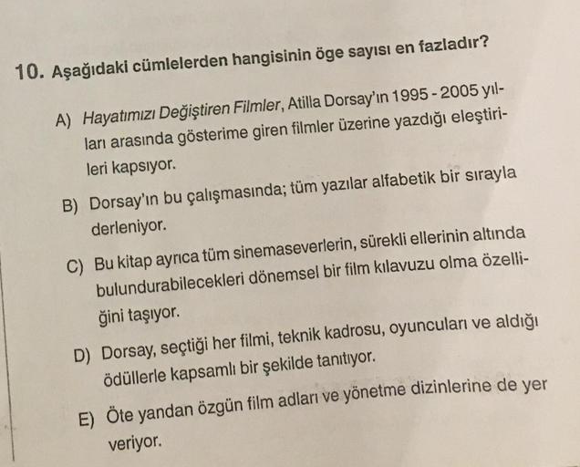 10. Aşağıdaki cümlelerden hangisinin öge sayısı en fazladır?
A) Hayatımızı Değiştiren Filmler, Atilla Dorsay'ın 1995-2005 yıl-
ları arasında gösterime giren filmler üzerine yazdığı eleştiri-
leri kapsıyor.
B) Dorsay'ın bu çalışmasında; tüm yazılar alfabeti