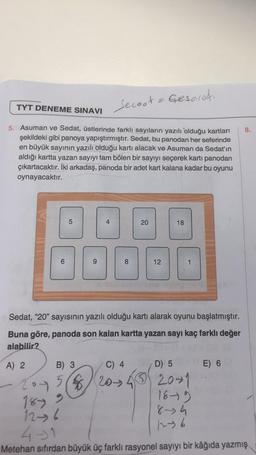 TYT DENEME SINAVI
Secast
5. Asuman ve Sedat, üstlerinde farklı sayıların yazılı olduğu kartları
şekildeki gibi panoya yapıştırmıştır. Sedat, bu panodan her seferinde
en büyük sayının yazılı olduğu kartı alacak ve Asuman da Sedat'ın
aldığı kartta yazan sayıyı tam bölen bir sayıyı seçerek kartı panodan
çıkartacaktır. İki arkadaş, panoda bir adet kart kalana kadar bu oyunu
oynayacaktır.
LO
B) 3
201 5
DO
$
00
20
Sedat, "20" sayısının yazılı olduğu kartı alarak oyunu başlatmıştır.
Buna göre, panoda son kalan kartta yazan sayı kaç farklı değer
alabilir?
A) 2
C) 4
20-34
Gesareti
12
18
D) 5
320-1
18-19
8-4
12-36
E) 6
8.
1899
12-6
4-31
Metehan sıfırdan büyük üç farklı rasyonel sayıyı bir kâğıda yazmış