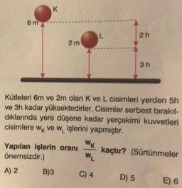 6 m
K
2 m
Yapılan işlerin oranı
önemsizdir.)
A) 2
B)3
L
Kütleleri 6m ve 2m olan K ve L cisimleri yerden 5h
ve 3h kadar yüksektedirler. Cisimler serbest bırakıl-
dıklarında yere düşene kadar yerçekimi kuvvetleri
cisimlere wk ve w, işlerini yapmıştır.
kaçtır? (Sürtünmeler
WK
WL
C) 4
2h
D) 5
3h
E) 6