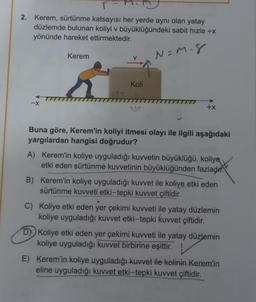 2. Kerem, sürtünme katsayısı her yerde aynı olan yatay
düzlemde bulunan koliyi v büyüklüğündeki sabit hızla +x
yönünde hareket ettirmektedir.
N=M. 8
-X
Kerem
V
Koli
+x
Buna göre, Kerem'in koliyi itmesi olayı ile ilgili aşağıdaki
yargılardan hangisi doğrudur?
A) Kerem'in koliye uyguladığı kuvvetin büyüklüğü, koliye
etki eden sürtünme kuvvetinin büyüklüğünden fazladır.
B) Kerem'in koliye uyguladığı kuvvet ile koliye etki eden
sürtünme kuvveti etki-tepki kuvvet çiftidir.
C) Koliye etki eden yer çekimi kuvveti ile yatay düzlemin
koliye uyguladığı kuvvet etki-tepki kuvvet çiftidir.
D) Koliye etki eden yer çekimi kuvveti ile yatay düzlemin
koliye uyguladığı kuvvet birbirine eşittir.
E) Kerem'in koliye uyguladığı kuvvet ile kolinin Kerem'in
eline uyguladığı kuvvet etki-tepki kuvvet çiftidir.