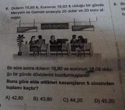 6. Doların 15,85 ₺, Euronun 16,93 ₺ olduğu bir günde
Meryem ve Gamze sırasıyla 20 dolar ve 20 euro al-
mıştır.
DÖVIZ BÜROSU
AER
Bir süre sonra doların 16,90 ve euronun 18,09 oldu-
ğu bir günde dövizlerini bozdurmuşlardır.
8. Bis
tik
Buna göre elde ettikleri kazançlanın cinsinden
toplamı kaçtır?
A) 42,80 B) 43,80 C) 44,20
D) 45,20
VINTAVA MILIO