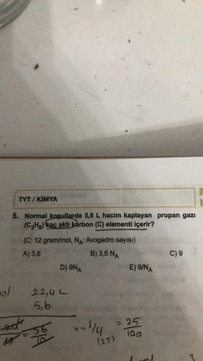 ol
TYT/KIMYA MMO
5. Normal koşullarda 5,6 L hacim kaplayan propan gazı
(C₂Hg) kac akb karbon (C) elementi içerir?
(C: 12 gram/mol, NA: Avogadro sayısı)
A) 3,6
B) 3,6 NA
201
so
D) 9NA
22,4 L
5,b
d
~1/4
(25)
E) 9/NA
= 25
100
C) 9
3