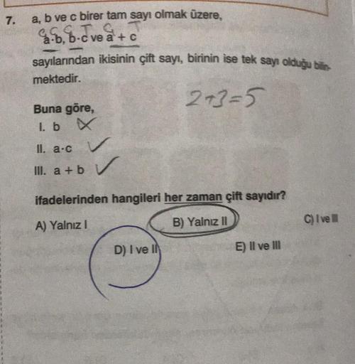 7.
a, b ve c birer tam sayı olmak üzere,
2.b, b-c ve a+c
sayılarından ikisinin çift sayı, birinin ise tek sayı olduğu bilin
mektedir.
2+3=5
Buna göre,
1. b X
II. a.c
III. a+b V
ifadelerinden hangileri her zaman çift sayıdır?
A) Yalnız I
B) Yalnız II
D) I v