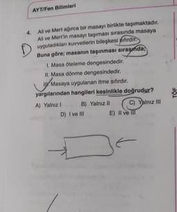 AYT/Fen Bilimleri
4. Ali ve Mert ağırca bir masayı birlikte taşımaktadır.
Ali ve Mert'in masayı taşıması sırasında masaya
uyguladıkları kuvvetlerin bileşkesi sıfırdır.
D
Buna göre; masanın taşınması sırasında;
1. Masa öteleme dengesindedir.
II. Masa dönme dengesindedir.
I. Masaya uygulanan itme sıfırdır.
yargılarından hangileri kesinlikle doğrudur?
A) Yalnız I
B) Yalnız II
D) I ve III
C) Yalnız III
E) II ve III
F
TÖF