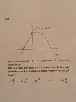 58)
29
A).
y = f(x)
y = f(x) parabolü ile 2y-3x-6= 0 doğrusu A ve B noktalarında
kesişmektedir.
|AC| = 5 birim olduğuna göre, y = f(x) parabolü üzerinde
alınan herhangi bir noktanın koordinatları toplamı en çok
kaçtır?
8
B)
B
15
4
2y-3x-6=0
C
31
D) 4
33
8