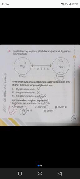 19:57
AYT KİMYA SORU BANKASI
8. Şekildeki özdeş kaplarda ideal davranışta He ve O₂ gazları
bulunmaktadır.
He(g)
T Kelvin
CYJN
1
0
+2
1. O₂ gazı ısıtılmalıdır.
II. He gazı Isıtılmalıdır. X
III. He gazının miktarı artırılmalıdır.
verilenlerden hangileri yapılabilir?
(Bölmeler eşit aralıklıdır. He: 4, 0:16)
A Yalnız
B) Yalnız II
ve III
+
34 5
Musluklar aynı anda açıldığında gazların ilk olarak 3 nu-
maralı bölmede karşılaşabilmeleri için,
:>
32
E) ILve-liT
O2(g)
VOLTE 50
T Kelvin
C) Yalniz III
S
M
8
54
10