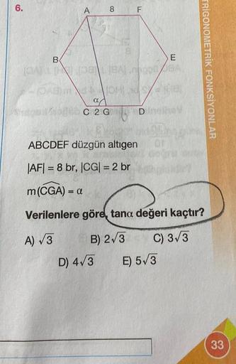 6.
A
8 F
B
E
PATLI 08)L(BA).000 BA
a
C 2G D
D) 4√3
ABCDEF düzgün altıgen
|AF|= 8 br, |CG| = 2 br
m (CGA) = a
Verilenlere göre, tana değeri kaçtır?
A) √3
B) 2√3
C) 3√3
TRIGONOMETRIK FONKSİYONLAR
E) 5√3
33