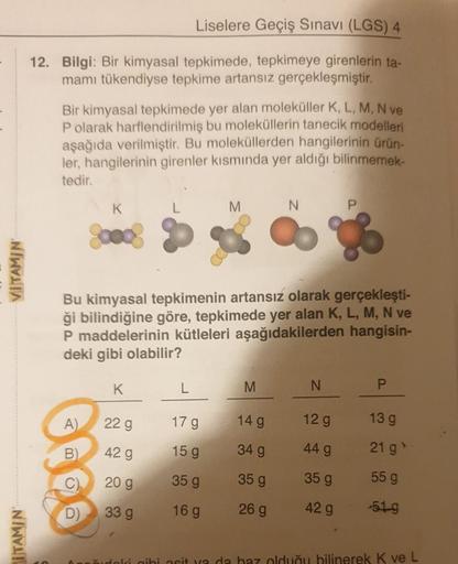 VITAMIN
ITAMIN
Liselere Geçiş Sınavı (LGS) 4
12. Bilgi: Bir kimyasal tepkimede, tepkimeye girenlerin ta-
mamı tükendiyse tepkime artansız gerçekleşmiştir.
Bir kimyasal tepkimede yer alan moleküller K, L, M, N ve
P olarak harflendirilmiş bu moleküllerin tan