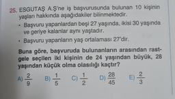 25. ESGUTAŞ A.Ş'ne iş başvurusunda bulunan 10 kişinin
yaşları hakkında aşağıdakiler bilinmektedir.
• Başvuru yapanlardan beşi 27 yaşında, ikisi 30 yaşında
ve geriye kalanlar aynı yaştadır.
Başvuru yapanların yaş ortalaması 27'dir.
●
Buna göre, başvuruda bulunanların arasından rast-
gele seçilen iki kişinin de 24 yaşından büyük, 28
yaşından küçük olma olasılığı kaçtır?
B) //
2
9/²/²0
A)
(C)=1/12/2 D)
28
45
~/3
E)
:) -