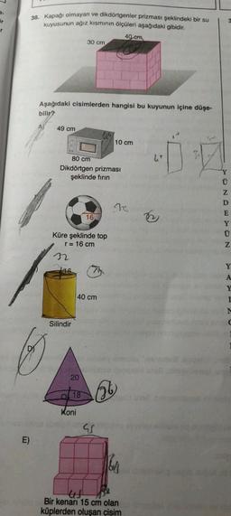 ir
r
E)
38. Kapağı olmayan ve dikdörtgenler prizması şeklindeki bir su
kuyusunun ağız kısmının ölçüleri aşağıdaki gibidir.
40 em
Aşağıdaki cisimlerden hangisi bu kuyunun içine düşe-
bilir?
49 cm
Silindir
30 cm
80 cm
Dikdörtgen prizması
şeklinde fırın
Küre şeklinde top
r = 16 cm
20
18
Koni
16
40 cm
w
10 cm
V
20
160
4
Bir kenari 15 cm olan
küplerden oluşan cisim
ONDEYON
Y
Y
I
M
C