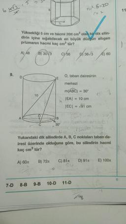 64√3.5
y
9.
7-D
A) 48
O
Yüksekliği 5 cm ve hacmi 20 cm² olan bir dik silin-
dirin içine sığabilecek en büyük düzgün altıgen
prizmanın hacmi kaç cm³ tür?
A
(1
A) 60T
5
B) 30 3
10
B) 72n
8-B 9-B
B
30°
56
D
Tir².5=20
(= 2
O, taban dairesinin
C) 81T
merkezi
m(ABC) = 30°
|EA| = 10 cm
|EC| = √91 cm
36/3 €) 60
E)
12
Yukarıdaki dik silindirde A, B, C noktaları taban da-
iresi üzerinde olduğuna göre, bu silindirin hacmi
kaç cm³ tür?
10-D 11-D
4m²²n²316
81-7
3m² 4501
15m2 a
Boren
Xoq
D) 91T
E) 100m
So
6
11