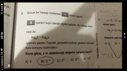 %40
20:16
vodafone TR
mak-
inda
X
2.
Bozuk bir hesap makinesi
(eksi) tuşunu
X (çarpı) tuşu olarak algılamaktadır. Bu hesap maki-
nesi ile
log 2 - log₂x
işlemini yapan Toprak, gerçekte bulması gereken sonuçla
aynı sonucu bulmuştur.
Buna göre, x in alabileceği değerler çarpımı kaçtır?
A) 2 B) 2-1 C) 23
D) 2-3 E) -23
log x -11 =
a-11 = a ².1
5.
ORİJİNAL MATEMATİK
1
a=√5-√3 v ve
olmak üzere,
log (a + 2) + log
ifadesinin eşiti aşa
A) 2
B) -1
log (2)
(x + 2)