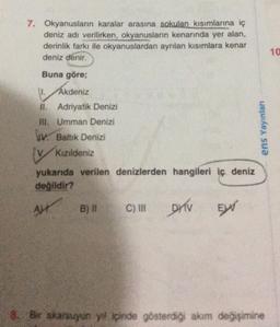 7. Okyanusların karalar arasına sokulan kısımlarına iç
deniz adı verilirken, okyanusların kenarında yer alan,
derinlik farkı ile okyanuslardan ayrılan kısımlara kenar
deniz denir.
Buna göre;
1. Akdeniz
II. Adriyatik Denizi
III. Umman Denizi
IV. Baltık Denizi
VKızıldeniz
yukarıda verilen denizlerden hangileri iç deniz
değildir?
Al
B) II
C) III
DYV
EX
ens Yayınları
Bir akarsuyun yıl içinde gösterdiği akım değişimine
10