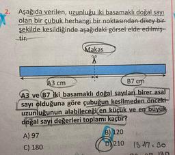 2. Aşağıda verilen, uzunluğu iki basamaklı doğal sayı
olan bir çubuk herhangi bir noktasından dikey bir
şekilde kesildiğinde aşağıdaki görsel elde edilmiş-
tir.
Makas
X
B7 cm
A3 cm
A3 ve B7 iki basamaklı doğal sayıları birer asal
sayı olduğuna göre çubuğun kesilmeden önceki
uzunluğunun alabileceği en küçük ve en büyük
doğal sayı değerleri toplamı kaçtır?
A) 97
C) 1805
B) 120
D210 1347:30
7
180