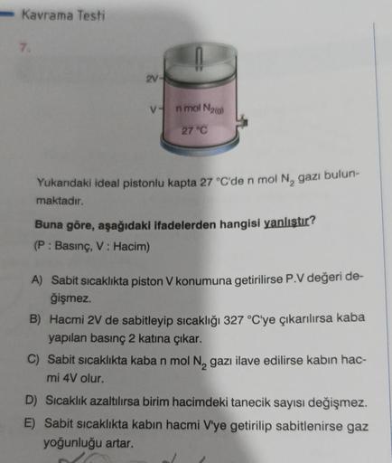 Kavrama Testi
7.
2V-
V- nmol N₂(g)
27 °C
Yukarıdaki ideal pistonlu kapta 27 °C'de n mol N₂ gazı bulun-
maktadır.
Buna göre, aşağıdaki ifadelerden hangisi yanlıştır?
(P: Basınç, V: Hacim)
A) Sabit sıcaklıkta piston V konumuna getirilirse P.V değeri de-
ğişm