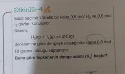 Etkinlik-44
Sabit hacimli 1 litrelik bir kaba 0,5 mol H₂ ve 0,5 mol
12 gazları konuluyor.
Sistem,
H₂(g) + I₂(g) = 2HI(g)
denklemine göre dengeye ulaştığında kapta 0,8 mol
HI gazının olduğu saptanıyor.
Buna göre tepkimenin denge sabiti (K) kaçtır?