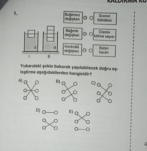 1.
||
Bağımsız
değişken O O
D) 0-0
Bağımlı
değişken O O
X
Kontrollü
değişken
B)
X 20
Yukarıdaki şekle bakarak yapılabilecek doğru eş-
leştirme aşağıdakilerden hangisidir?
L
Sıvının
Özkütlesi
L
Cismin
bölme sayısı
Batan
hacim
I
I
I
I
I
2