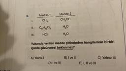 3.
1.
II.
III.
Madde-1
CH₁
C6H12O6
HCI
Madde-2
CH₂OH
H₂O
H₂O
Yukarıda verilen madde çiftlerinden hangilerinin birbiri
içinde çözünmesi beklenmez?
A) Yalnız I
D) I ve III
B) I ve II
E) I, II ve III
C) Yalnız III