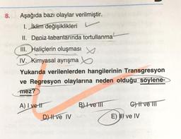 8.
Aşağıda bazı olaylar verilmiştir.
1. İklim değişiklikleri
II. Deniz tabanlarında tortullanma
III. Haliçlerin oluşması
IV. Kimyasal ayrışma
Yukarıda verilenlerden hangilerinin Transgresyon
ve Regresyon olaylarına neden olduğu söylene-
mez?
A) Ivett
D) II ve IV
BI ve III
G) ve III
E) II ve IV