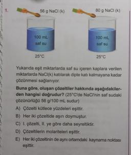 1.
56 g NaCl (k)
100 mL
saf su
25°C
80 g NaCl (k)
100 mL
saf su
25°C
Yukarıda eşit miktarlarda saf su içeren kaplara verilen
miktarlarda NaCl(k) katılarak dipte katı kalmayana kadar
çözünmesi sağlanıyor.
Buna göre, oluşan çözeltiler hakkında aşağıdakiler-
den hangisi doğrudur? (25°C'de NaCl'nin saf sudaki
çözünürlüğü 56 g/100 mL sudur)
A) Çözelti kütlece yüzdeleri eşittir.
B) Her iki çözeltide aşırı doymuştur.
C) I. çözelti, II. ye göre daha seyreltiktir.
D) Çözeltilerin molariteleri eşittir.
E) Her iki çözeltinin de aynı ortamdaki kaynama noktası
eşittir.